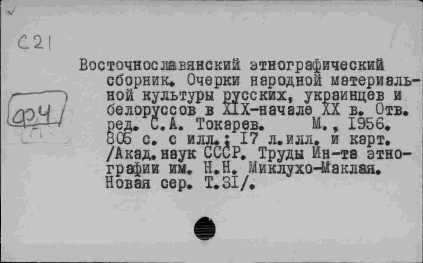 ﻿Восточнославянский этнографический сборник. Очерки народной материаль ной культуры русских, украинцев и белоруссов в ПХ-началв XX в. Отв. ред. С. А. Токарев. М., 1956. 805 с. с илл.: 17 л. илл. и карт. /Акад.наук СССР. Труды Ин-та этнографии им. Н.Н. Миклухо-Маклая. Новая сер. Т.ЗІ/.